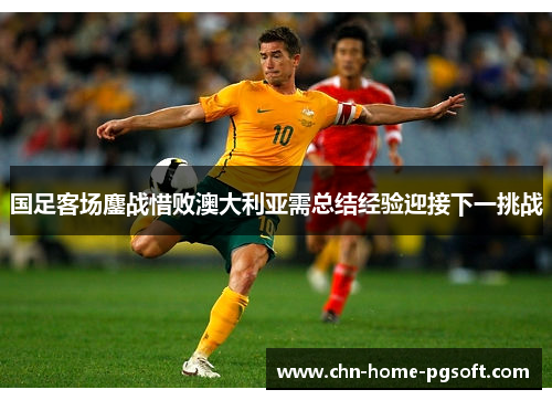 国足客场鏖战惜败澳大利亚需总结经验迎接下一挑战