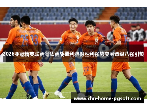2026亚冠精英联赛淘汰赛战罢利雅得胜利强势突围晋级八强引热